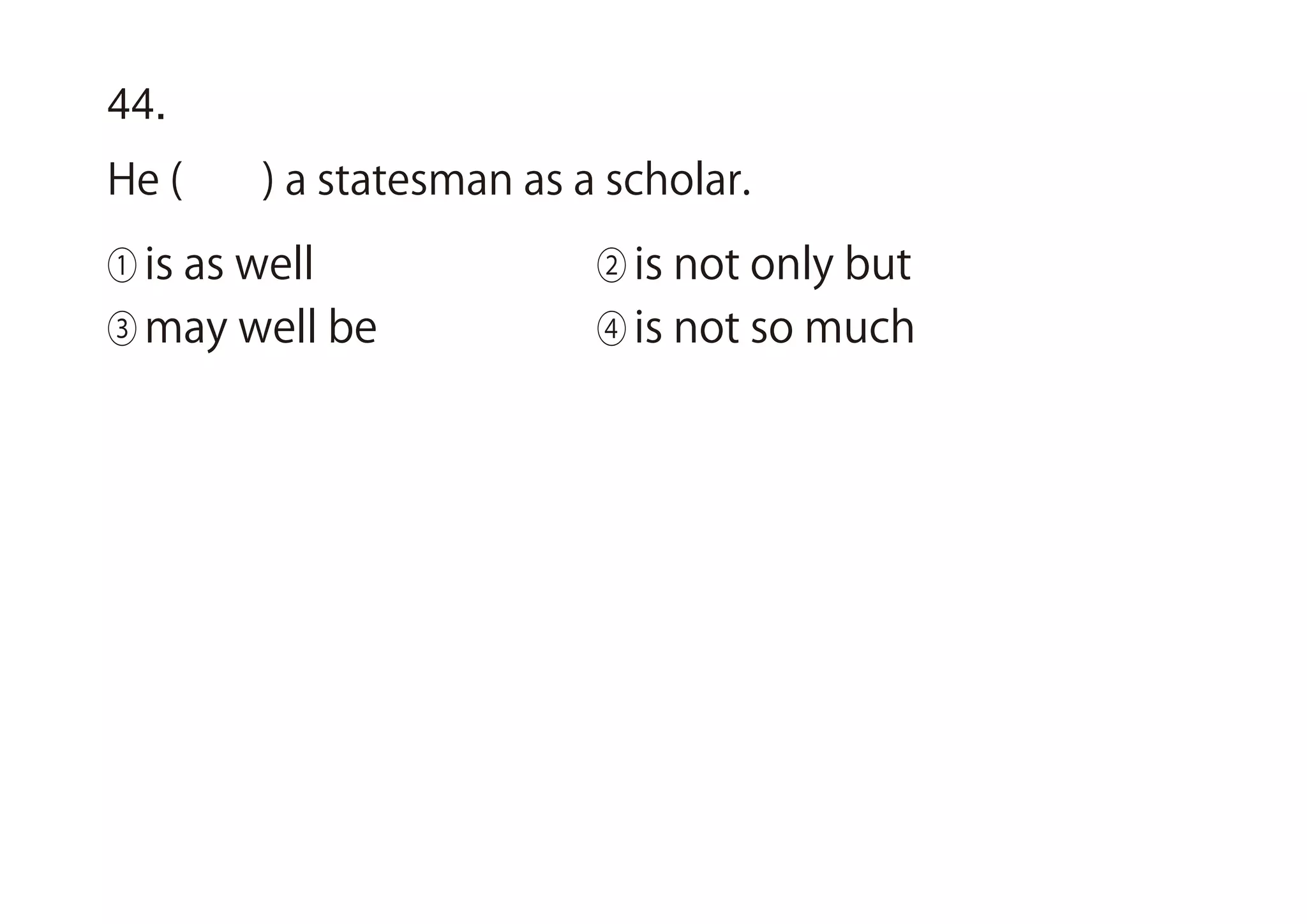 44.
He ( ) a statesman as a scholar.
① is as well ② is not only but
③ may well be ④ is not so much
 