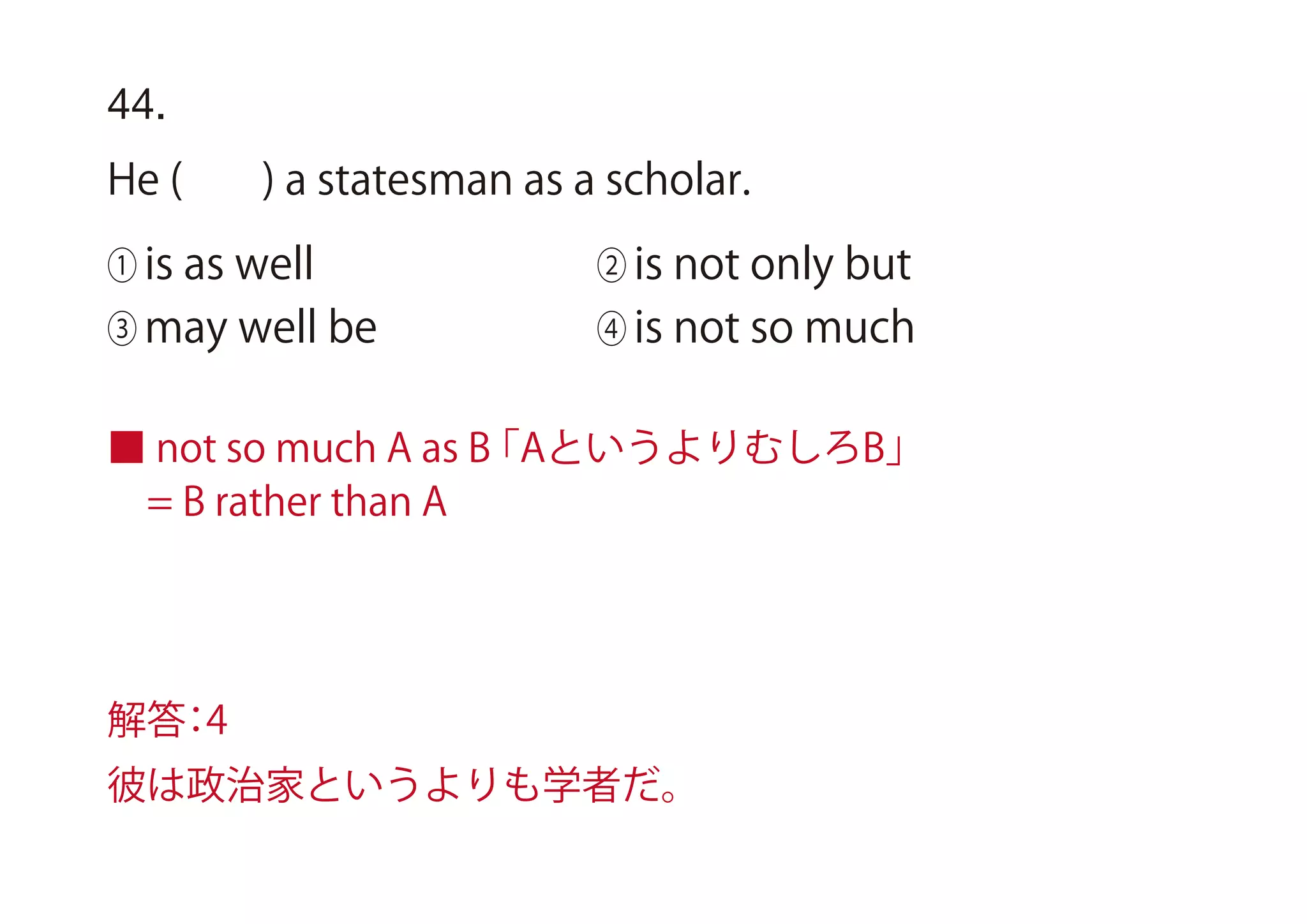44.
He ( ) a statesman as a scholar.
① is as well ② is not only but
③ may well be ④ is not so much
■ not so much A as B「AというよりむしろB」
 = B rather than A
解答：4
彼は政治家というよりも学者だ。
 