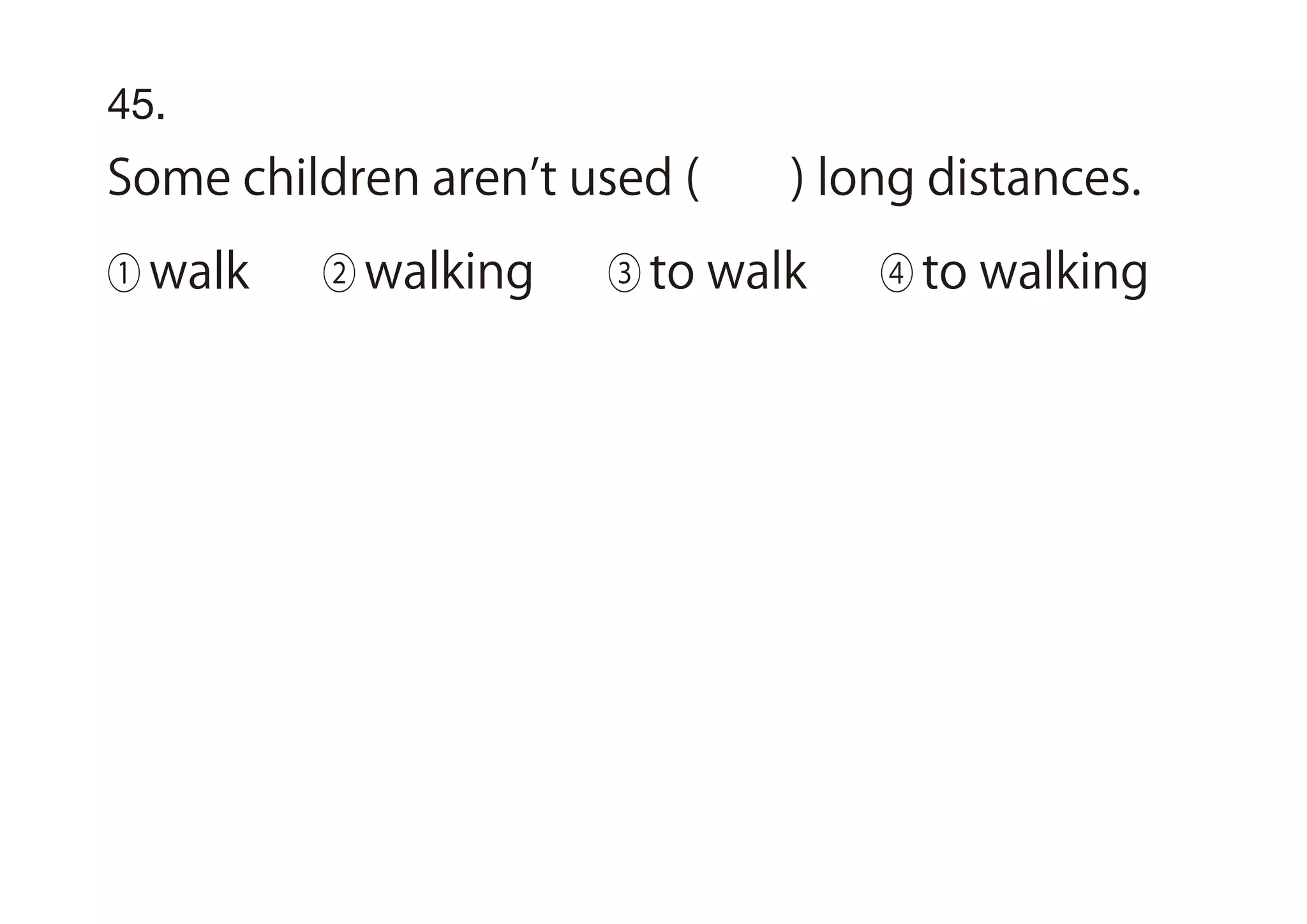 45.
Some children aren t used ( ) long distances.
① walk ② walking ③ to walk ④ to walking
 