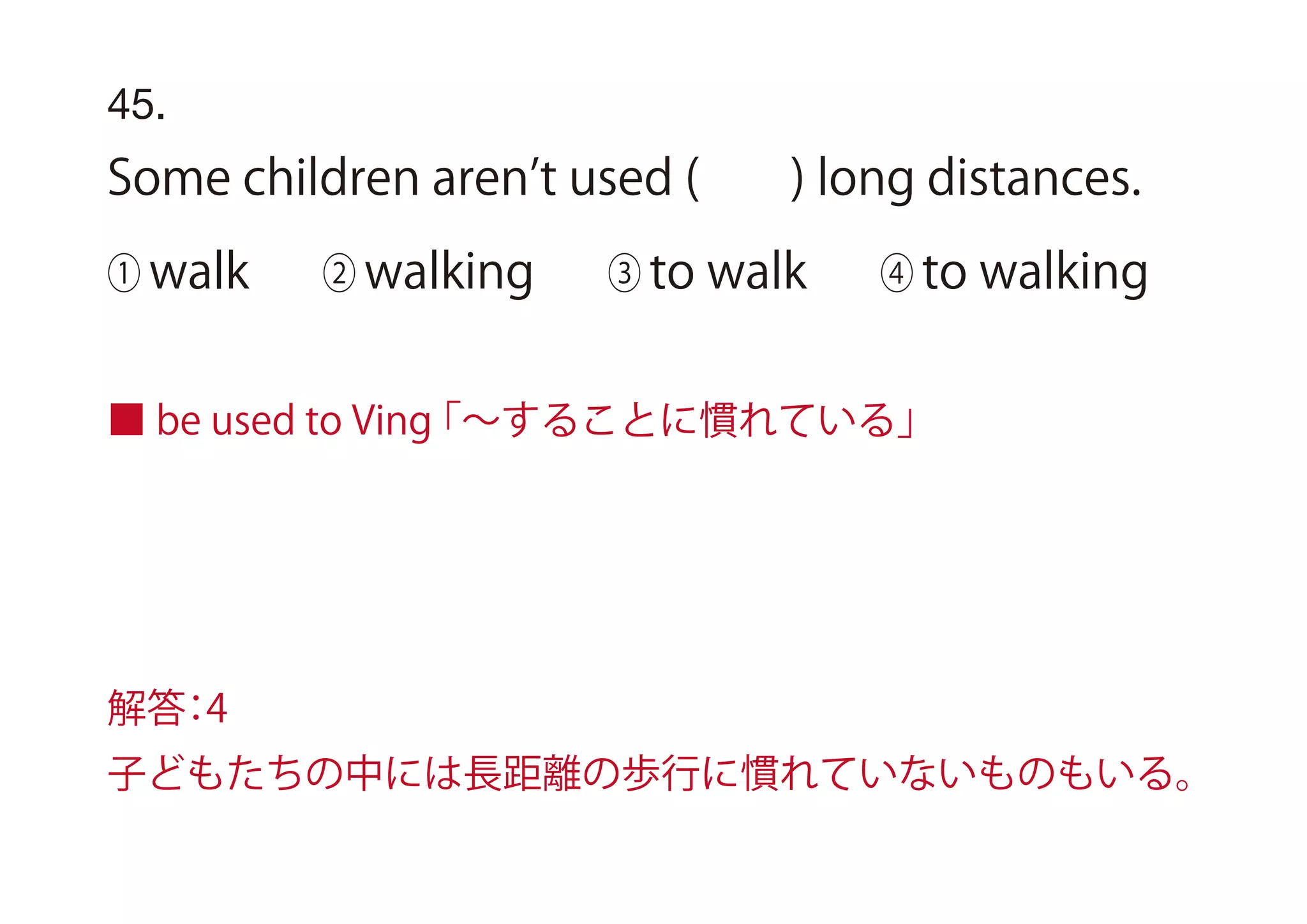 45.
Some children aren t used ( ) long distances.
① walk ② walking ③ to walk ④ to walking
■ be used to Ving「∼することに慣れている」
解答：4
子どもたちの中には長距離の歩行に慣れていないものもいる。
 