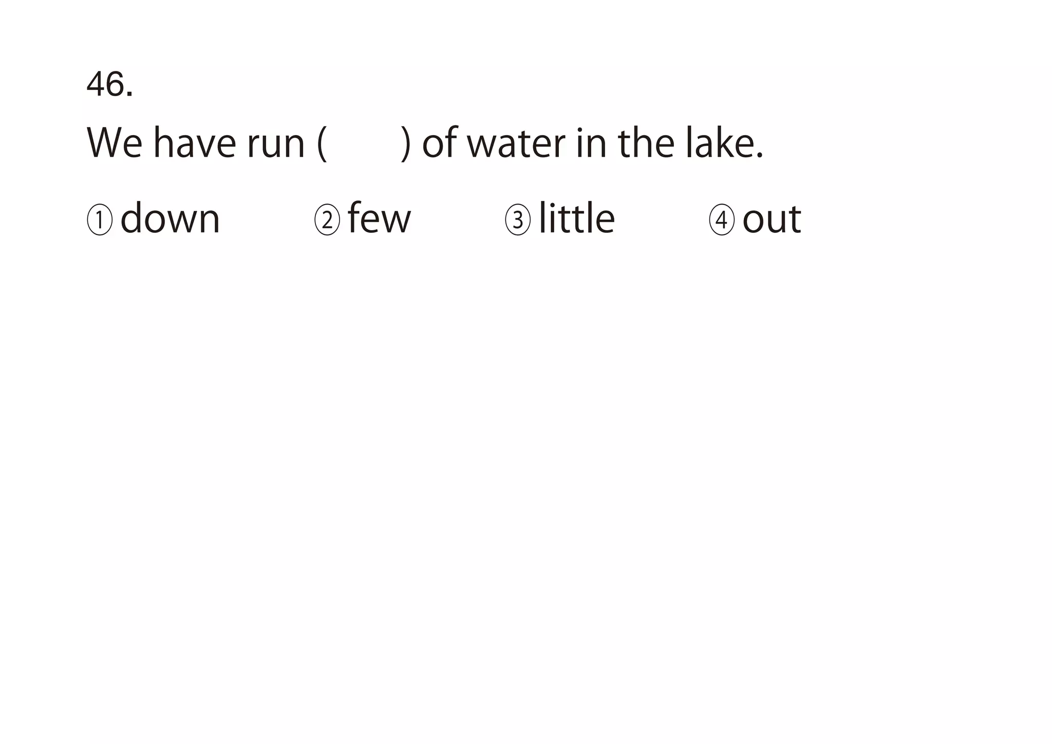 46.
We have run ( ) of water in the lake.
① down ② few ③ little ④ out
 