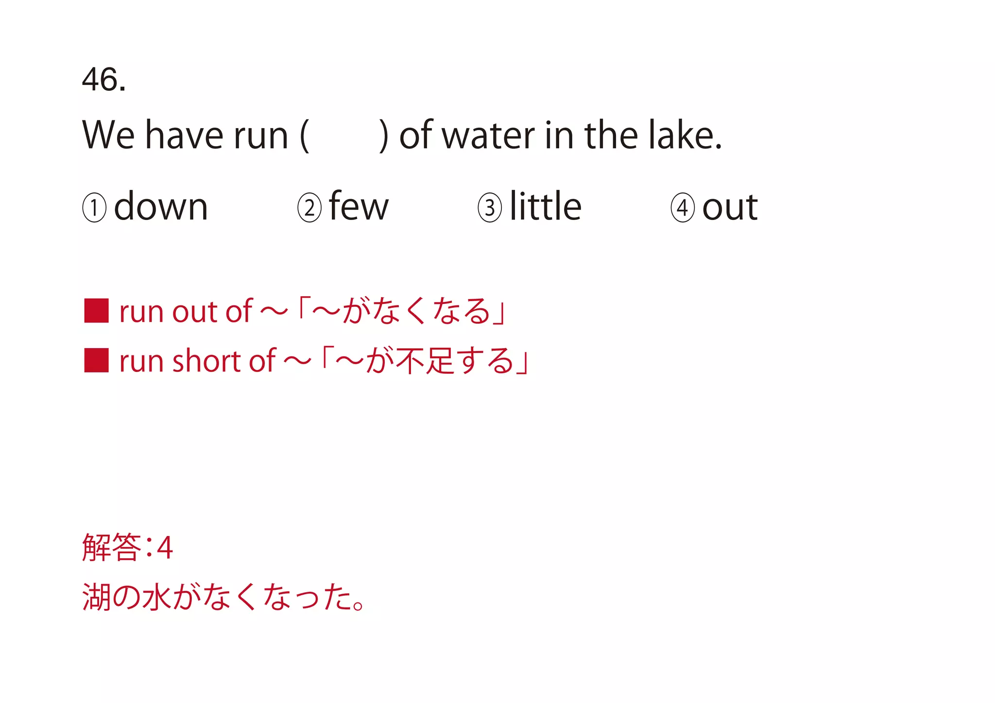 46.
We have run ( ) of water in the lake.
① down ② few ③ little ④ out
■ run out of ∼「∼がなくなる」
■ run short of ∼「∼が不足する」
解答：4
湖の水がなくなった。
 