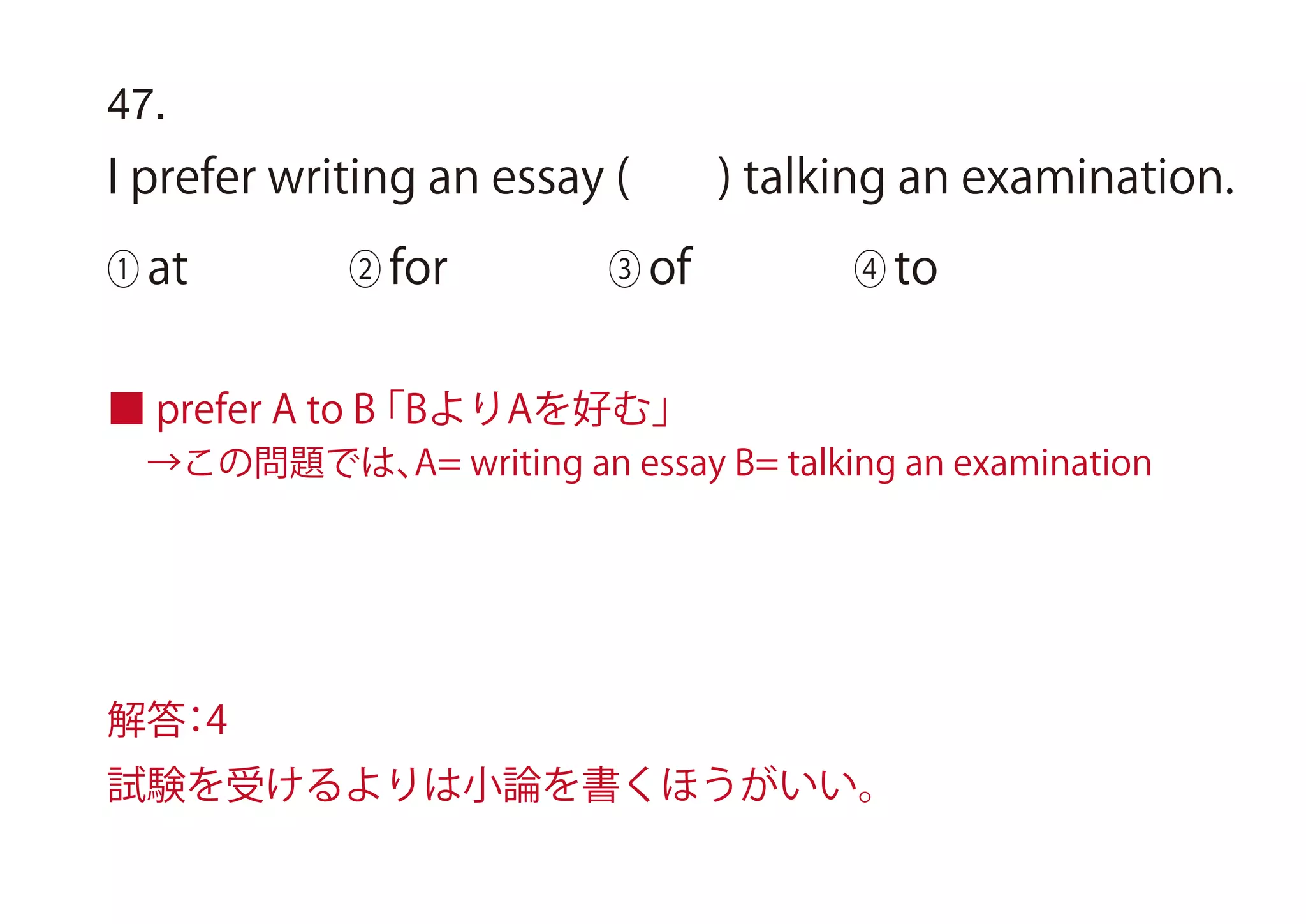 47.
I prefer writing an essay ( ) talking an examination.
① at ② for ③ of ④ to
■ prefer A to B「BよりAを好む」
 →この問題では、A= writing an essay B= talking an examination
解答：4
試験を受けるよりは小論を書くほうがいい。
 