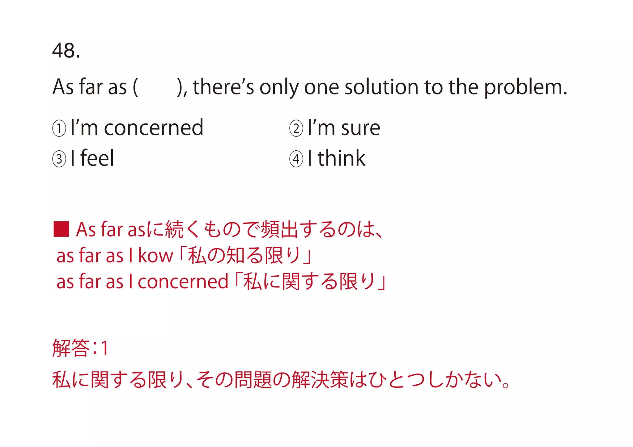 48.
As far as ( ), there s only one solution to the problem.
① I m concerned ② I m sure
③ I feel ④ I think
■ As far asに続くもので頻出するのは、
as far as I kow「私の知る限り」
as far as I concerned「私に関する限り」
解答：1
私に関する限り、その問題の解決策はひとつしかない。
 