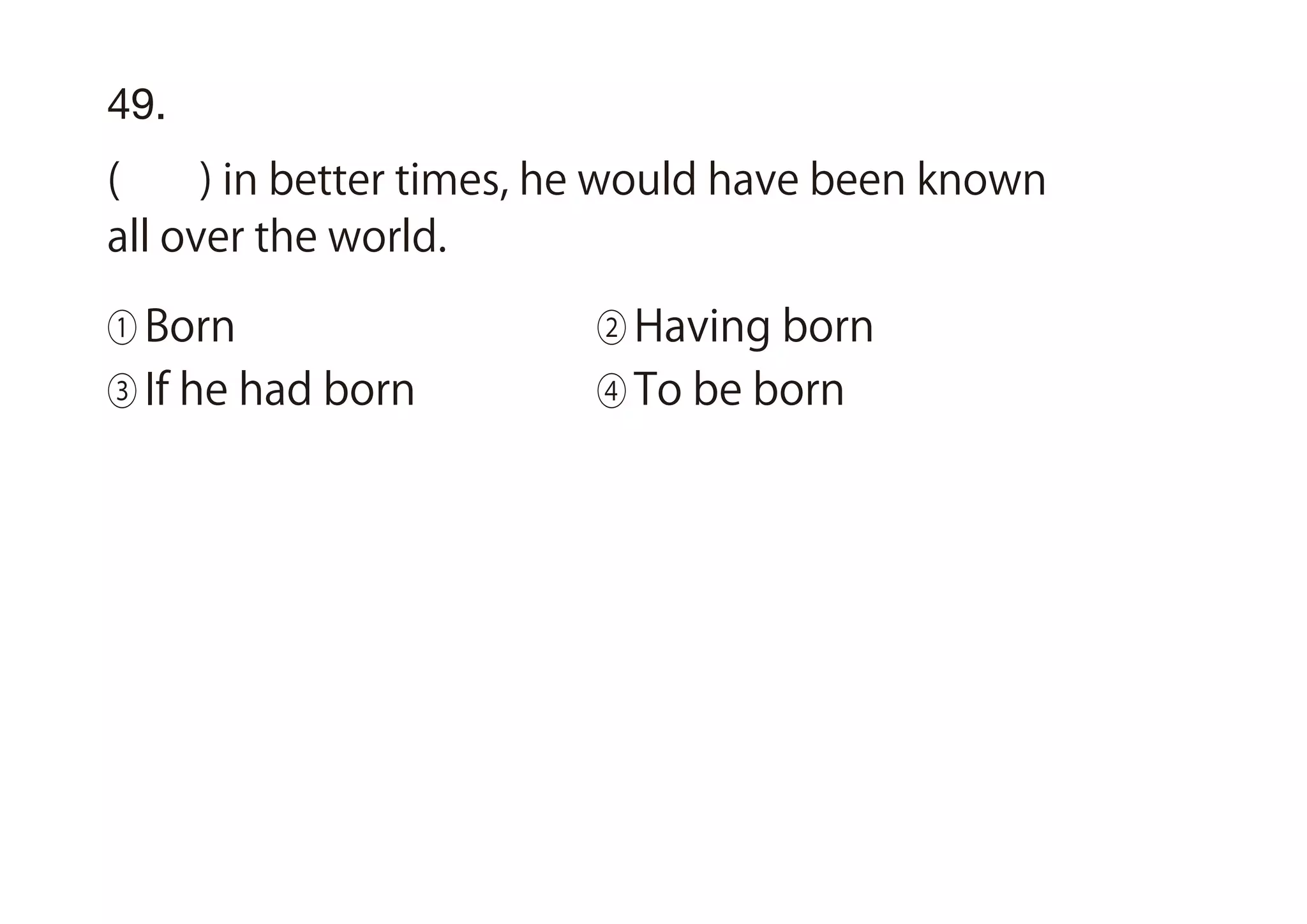 49.
( ) in better times, he would have been known
all over the world.
① Born ② Having born
③ If he had born ④ To be born
 