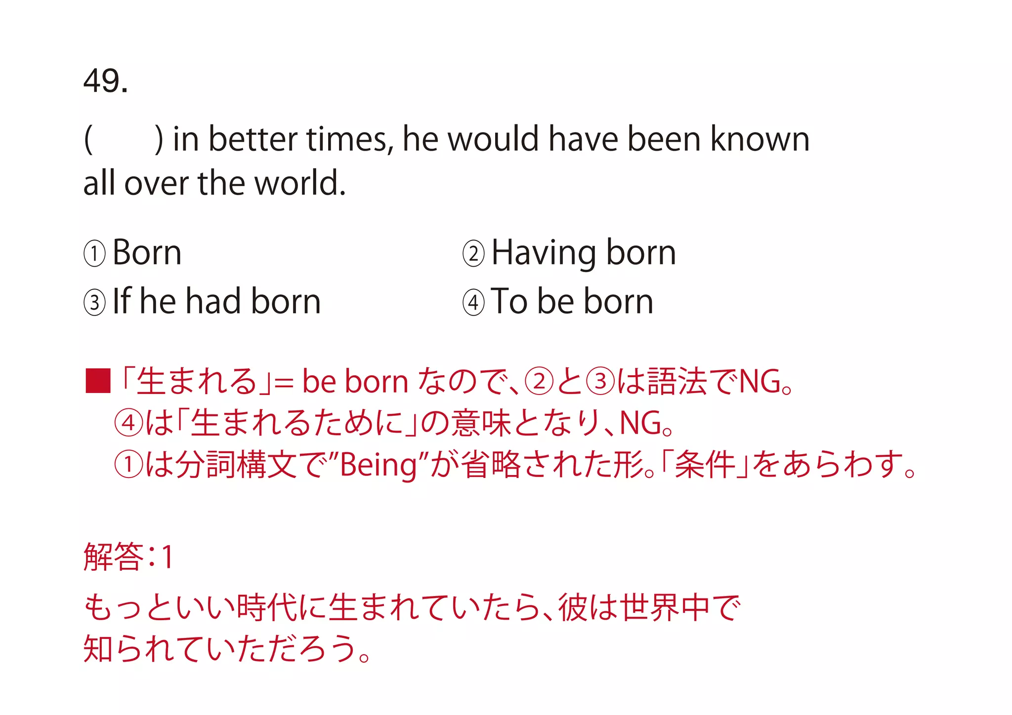 49.
( ) in better times, he would have been known
all over the world.
① Born ② Having born
③ If he had born ④ To be born
■「生まれる」= be born なので、②と③は語法でNG。
 ④は「生まれるために」の意味となり、NG。
 ①は分詞構文で Being が省略された形。「条件」をあらわす。
解答：1
もっといい時代に生まれていたら、彼は世界中で
知られていただろう。
 