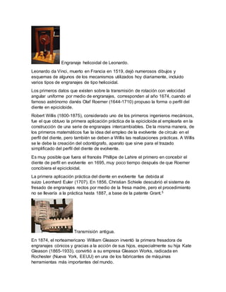 Engranaje helicoidal de Leonardo. 
Leonardo da Vinci, muerto en Francia en 1519, dejó numerosos dibujos y 
esquemas de algunos de los mecanismos utilizados hoy diariamente, incluido 
varios tipos de engranajes de tipo helicoidal. 
Los primeros datos que existen sobre la transmisión de rotación con velocidad 
angular uniforme por medio de engranajes, corresponden al año 1674, cuando el 
famoso astrónomo danés Olaf Roemer (1644-1710) propuso la forma o perfil del 
diente en epicicloide. 
Robert Willis (1800-1875), considerado uno de los primeros ingenieros mecánicos, 
fue el que obtuvo la primera aplicación práctica de la epicicloide al emplearla en la 
construcción de una serie de engranajes intercambiables. De la misma manera, de 
los primeros matemáticos fue la idea del empleo de la evolvente de círculo en el 
perfil del diente, pero también se deben a Willis las realizaciones prácticas. A Willis 
se le debe la creación del odontógrafo, aparato que sirve para el trazado 
simplificado del perfil del diente de evolvente. 
Es muy posible que fuera el francés Phillipe de Lahire el primero en concebir el 
diente de perfil en evolvente en 1695, muy poco tiempo después de que Roemer 
concibiera el epicicloidal. 
La primera aplicación práctica del diente en evolvente fue debida al 
suizo Leonhard Euler (1707). En 1856, Christian Schiele descubrió el sistema de 
fresado de engranajes rectos por medio de la fresa madre, pero el procedimiento 
no se llevaría a la práctica hasta 1887, a base de la patente Grant.5 
Transmisión antigua. 
En 1874, el norteamericano William Gleason inventó la primera fresadora de 
engranajes cónicos y gracias a la acción de sus hijos, especialmente su hija Kate 
Gleason (1865-1933), convirtió a su empresa Gleason Works, radicada en 
Rochester (Nueva York, EEUU) en una de los fabricantes de máquinas 
herramientas más importantes del mundo. 
 