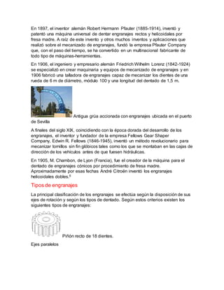 En 1897, el inventor alemán Robert Hermann Pfauter (1885-1914), inventó y 
patentó una máquina universal de dentar engranajes rectos y helicoidales por 
fresa madre. A raíz de este invento y otros muchos inventos y aplicaciones que 
realizó sobre el mecanizado de engranajes, fundó la empresa Pfauter Company 
que, con el paso del tiempo, se ha convertido en un multinacional fabricante de 
todo tipo de máquinas-herramientas. 
En 1906, el ingeniero y empresario alemán Friedrich Wilhelm Lorenz (1842-1924) 
se especializó en crear maquinaria y equipos de mecanizado de engranajes y en 
1906 fabricó una talladora de engranajes capaz de mecanizar los dientes de una 
rueda de 6 m de diámetro, módulo 100 y una longitud del dentado de 1,5 m. 
Antigua grúa accionada con engranajes ubicada en el puerto 
de Sevilla 
A finales del siglo XIX, coincidiendo con la época dorada del desarrollo de los 
engranajes, el inventor y fundador de la empresa Fellows Gear Shaper 
Company, Edwin R. Fellows (1846-1945), inventó un método revolucionario para 
mecanizar tornillos sin fin glóbicos tales como los que se montaban en las cajas de 
dirección de los vehículos antes de que fuesen hidráulicas. 
En 1905, M. Chambon, de Lyon (Francia), fue el creador de la máquina para el 
dentado de engranajes cónicos por procedimiento de fresa madre. 
Aproximadamente por esas fechas André Citroën inventó los engranajes 
helicoidales dobles.6 
Tipos de engranajes 
La principal clasificación de los engranajes se efectúa según la disposición de sus 
ejes de rotación y según los tipos de dentado. Según estos criterios existen los 
siguientes tipos de engranajes: 
Piñón recto de 18 dientes. 
Ejes paralelos 
 