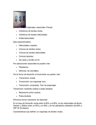 Engranajes especiales. Parqué. 
 Cilíndricos de dientes rectos 
 Cilíndricos de dientes helicoidales 
 Doble helicoidales 
Ejes perpendiculares 
 Helicoidales cruzados 
 Cónicos de dientes rectos 
 Cónicos de dientes helicoidales 
 Cónicos hipoides 
 De rueda y tornillo sin fin 
Por aplicaciones especiales se pueden citar 
 Planetarios 
 Interiores de cremallera 
Por la forma de transmitir el movimiento se pueden citar 
 Transmisión simple 
 Transmisión con engranaje loco 
 Transmisión compuesta. Tren de engranajes 
Transmisión mediante cadena o polea dentada 
 Mecanismo piñón cadena 
 Polea dentada 
Eficiencia de los reductores de velocidad 
En el caso de Winsmith oscila entre el 80% y el 90%, en los helicoidales de Brook 
Hansen y Stöber entre un 95% y un 98%, y en los planetarios alrededor del 98% o 
(98^ (# de etapas). 
Características que definen un engranaje de dientes rectos. 
 