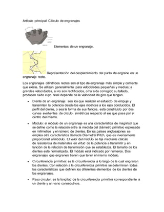 Artículo principal: Cálculo de engranajes 
Elementos de un engranaje. 
Representación del desplazamiento del punto de engrane en un 
engranaje recto. 
Los engranajes cilíndricos rectos son el tipo de engranaje más simple y corriente 
que existe. Se utilizan generalmente para velocidades pequeñas y medias; a 
grandes velocidades, si no son rectificados, o ha sido corregido su tallado, 
producen ruido cuyo nivel depende de la velocidad de giro que tengan. 
 Diente de un engranaje: son los que realizan el esfuerzo de empuje y 
transmiten la potencia desde los ejes motrices a los ejes conducidos. El 
perfil del diente, o sea la forma de sus flancos, está constituido por dos 
curvas evolventes de círculo, simétricas respecto al eje que pasa por el 
centro del mismo. 
 Módulo: el módulo de un engranaje es una característica de magnitud que 
se define como la relación entre la medida del diámetro primitivo expresado 
en milímetros y el número de dientes. En los países anglosajones se 
emplea otra característica llamada Diametral Pitch, que es inversamente 
proporcional al módulo. El valor del módulo se fija mediante cálculo 
de resistencia de materiales en virtud de la potencia a transmitir y en 
función de la relación de transmisión que se establezca. El tamaño de los 
dientes está normalizado. El módulo está indicado por números. Dos 
engranajes que engranen tienen que tener el mismo módulo. 
 Circunferencia primitiva: es la circunferencia a lo largo de la cual engranan 
los dientes. Con relación a la circunferencia primitiva se determinan todas 
las características que definen los diferentes elementos de los dientes de 
los engranajes. 
 Paso circular: es la longitud de la circunferencia primitiva correspondiente a 
un diente y un vano consecutivos. 
 