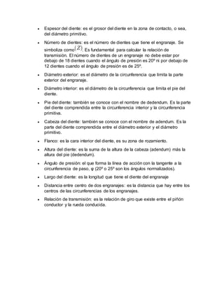  Espesor del diente: es el grosor del diente en la zona de contacto, o sea, 
del diámetro primitivo. 
 Número de dientes: es el número de dientes que tiene el engranaje. Se 
simboliza como . Es fundamental para calcular la relación de 
transmisión. El número de dientes de un engranaje no debe estar por 
debajo de 18 dientes cuando el ángulo de presión es 20º ni por debajo de 
12 dientes cuando el ángulo de presión es de 25º. 
 Diámetro exterior: es el diámetro de la circunferencia que limita la parte 
exterior del engranaje. 
 Diámetro interior: es el diámetro de la circunferencia que limita el pie del 
diente. 
 Pie del diente: también se conoce con el nombre de dedendum. Es la parte 
del diente comprendida entre la circunferencia interior y la circunferencia 
primitiva. 
 Cabeza del diente: también se conoce con el nombre de adendum. Es la 
parte del diente comprendida entre el diámetro exterior y el diámetro 
primitivo. 
 Flanco: es la cara interior del diente, es su zona de rozamiento. 
 Altura del diente: es la suma de la altura de la cabeza (adendum) más la 
altura del pie (dedendum). 
 Ángulo de presión: el que forma la línea de acción con la tangente a la 
circunferencia de paso, φ (20º o 25º son los ángulos normalizados). 
 Largo del diente: es la longitud que tiene el diente del engranaje 
 Distancia entre centro de dos engranajes: es la distancia que hay entre los 
centros de las circunferencias de los engranajes. 
 Relación de transmisión: es la relación de giro que existe entre el piñón 
conductor y la rueda conducida. 
