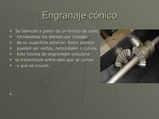 Engranaje cónico Se fabrican a partir de un tronco de cono,  formándose los dientes por fresado de su superficie exterior. Estos dientes pueden ser rectos, helicoidales o curvos. Esta familia de engranajes soluciona  la transmisión entre ejes que se cortan y que se cruzan.  