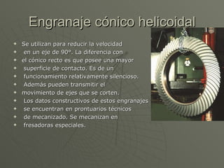 Engranaje cónico helicoidal Se utilizan para reducir la velocidad en un eje de 90°. La diferencia con  el cónico recto es que posee una mayor superficie de contacto. Es de un funcionamiento relativamente silencioso. Además pueden transmitir el  movimiento de ejes que se corten. Los datos constructivos de estos engranajes se encuentran en prontuarios técnicos de mecanizado. Se mecanizan en fresadoras especiales. 