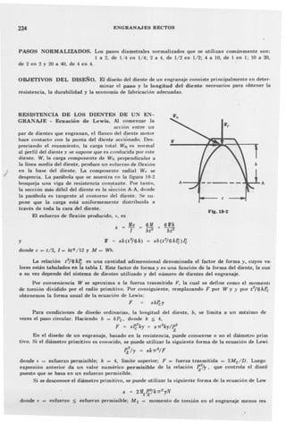 224 ENGRANAJES RECTOS
PASOS NORMALIZADOS. Los pasos diametrales normalizados que se utilizan comúnmente son:
1 a 2, de 1/4 en 1/4; 2 a 4. de 1/2 en 1/2; 4 a 10, de 1 en 1; 10 a 20,
de 2 en 2 y 20 a 40, de 4 en 4.
OBJETIVOS DEL DISEÑO. El diseño del diente de un engranaje consiste principalmente en deter-
minar el paso y la longitud del diente necesarios para obtener la
resistencia, la durabilidad y la economía de fabricación adecuadas.
RESISTENCIA DE LOS DIENTES DE UN E~­
GRA~AJE - Ecuación de Lewis. Al comenzar la
acción entre un
par de dientes que engranan, el flanco del diente motor
hace contacto con la punta del diente accionado. Des-
preciando el rozamiento, la carga total Wn es normal
al perfil del diente y se supone que es condU(~idapor este
diente. W, la carga componente de Wn perpendicul:tr a
la línea media del diente, produce un esh.lc'rzo de flexión
en la base del diente. La componente radial W,.. se
desprecia. La parábola que se muestra en la figura 18-2
bosqueja una viga de resistencia constante. Por tanto,
la sección más débil del diente es la sección A-A, donde
la parábola es tangente al contorno del di~nte. Se su-
pone que la carga está uniformemente distribuida a
través de toda la cara del diente.
El esfuerzo de flexión producido, s, es
Fq.18-2
J/e
s = T 6J!
bt2
y IV = sb(t2
/6h> = sb(t2
/6hPr;>Pe
donde c =-t/2. 1= btS /12 y M = Wh.
La relación t2
/6hPc es una cantidad adimensional denominada el factor de forma y, cuyos va·
lores están tabulados en la tabla I. Este factor de forma y es una función de la forma del diente, la cua'
a su vez depende del sistema de dientes utilizado y del número de dientes del engranaje.
Por conveniencia W se aproxima a la fuerza trasmitida F, la cual se define corno el momentc
de torsión dividido por el radio primitivo. Por consiguiente, remplazando F por W y y por t2/6hPc
obtenemos la forma usual de la ecuación de Lewis:
F sbPe;y
Para condiciones de diseño ordinarias, la longitud del diente, b, se limita a un máximo de
veces el paso circular. Haciendo b = kPc , donde k ~ 4,
F = sP/kr :" s7T2krlI{
En el diseño de un engranaje, basado en la resistencia, puede conocerse o no el diámetro prim
tivo. Si el diámetro primitivo es conocido, se puede utilizar la siguiente forma de la ecuación de Lewi
2
Id Ir = Sk7T2
/ F
donde s = esfuerzo permisible; k = 4, límite superior; F = fuerza trasmitida = 2Mt /D. Luego
expresión anterior da un vaJo~ numérico permisible de la relación ~'1r, que controla el diseñ
puesto que se basa en un esfuerzo permisible.
Si se desconoce el diámetro primitivo, se puede utilizar la siguiente forma de la ecuación de Lew
donde s
s = 2M/flk7T2rN
esfuerzo ~ esfuerzo permisible; M t = momento de torsión en el engranaje menos res
 
