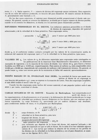 ENGRANA.JES RECTOS 225
tente; k = 4, límite superior; .v = número de dientes del engranaje menos resistente. Esta expresión
, nos da un valor del esfuerzo producido, en funcicln del paso diametral. El número mínimo de dientes,
N, -generalmente está limitado a 15_
En los dos casos anteriores, el máximo paso diametral posible proporcionará el diseñu más eco-
nómico.En general, cuando se conocen los diámetros, se diseña por el mayor número de dientes posible;
cuando no se conocen los diámetros, se diseña con los menores pasos diametrales posibles.
ESFUERZOS PERMISIBLES EN EL DIE='l'TE. Los esfuerzos máximos permisibles en el diseño
de dientes de engranajes, dependen del material
seleccionado y de la velocidad de la línea primitiva. Para engranajes rectos, .-
s permisible = s ( 600 )
o 600+ V
( 1200 )
-'b 1200 + V
para V menor que 2000 pies/min
para V entre 2000 y 4000 pies/min
para V mayor que 4000 pies/min
So (78 :8,11')
donde So es el coeficiente estático unitario corregido por los valores de la concentraciún media de
esfuerzos del material del engranaje (psi) y V es la velocidad en la Línea primitiva (pies/min).
VALORES DE so' Los valores de So de diferentes materiales para engranajes están catalogados en
." . las publicaciones de la American Gear Manufacturen, Association, en diferentes
manuales de ingenieria yen la mayoría de los textos de diseño. Los valores de ~ para hierro y bronce
fundidos son 8000 psi y 12.000 psi, respectivamente. Para aceros al carbono So está comprendido entre
10.000 psi y 50.000 psi, depe~diendodel co.ntenido de carbono y del tratamiento térmico. En general, se
puede tomar So como una tercera parte de la resistencia al fallar del material, aproximadamente.
DISEÑO BASADO EN EL ENGRANAJE MAS DEBIL. La cantidad de fuerza que puede tras-
mitirse al diente de un engranaje es
una función del producto soy, como se expresa en la ecuación de Lewis. Para dos engranajes acoplados,
el más débil tendrá el menor valor de soy. !
Cuando los dos engranajes están hechos del mismo material, el más pequeño (piñón) será el más
débil Y por tanto, controlará el diseño.
CARGAS DINAMICAS EN EL DIENTE - Ecuación de Buckingham. Las inexactitudes en el
perfil del diente y en
los espaciamientos, el desalineamiento en el montaje y la deformación del diente J>roducida por la carga
causan cambios de velocidad que producen fuerzas dinámicas en los dientes, que son mayores que la
fuerza trasmitida. La carga dinámica Fd' aproximada por un análisis dinámico más detallado,
para condiciones medias de masa, es la propuesta por Buckingham.
0,05 V(bC + F) + F
0,05 V + .jbC + F
donde Fd
V
b
F
C
carga dinámica, en lb
velocidad en la linea primitiva, pies/min
longitud del diente, en pul
momento de torsión del engranaje
radio primitivo del engranaje
una constante que depende de la forma del diente, del material 'utilizado y del
grado de exactitud con que se talle el diente. En la tabla Il se han tabulado algunos
valores de C. Las curvas que indican la relación de los errores en los perfiles de
los dientes con la velocidad en la linea primitiva y con el paso diametral. se mues-
tran en las figuras 18-3 y 18-4.
 