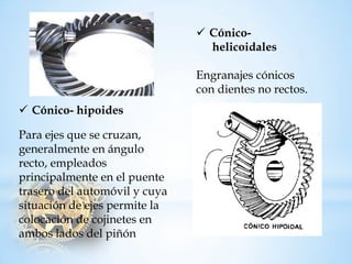 Cónico- helicoidalesEngranajes cónicos condientes no rectos. 
Cónico-hipoidesPara ejes que se cruzan, generalmente en ángulo recto, empleados principalmente enel puente trasero delautomóvil y cuya situación de ejes permite la colocación de cojinetes en ambos lados del piñón  