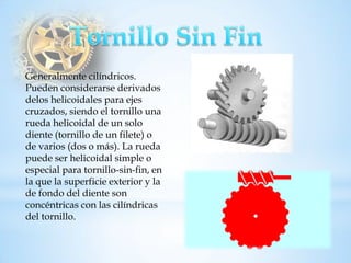 Generalmente cilíndricos. Pueden considerarse derivados delos helicoidales para ejes cruzados, siendo el tornillo una rueda helicoidal de un solo diente (tornillo de un filete) o de varios (dos o más). La rueda puede ser helicoidal simple o especial para tornillo-sin-fin, en la que la superficie exterior y la de fondo del diente son concéntricas con las cilíndricas del tornillo.  