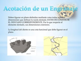 Deben figurar en plano definidas mediante cotas todas aquellas dimensiones que definan la rueda dentada ANTES DE CONSTRUIR EL DENTADO CORRESPONDIENTE. Por lo que respecta al elemento dentado, sus dimensiones exteriores. La longitud del diente es una cota funcional que debe figurar en el plano.  