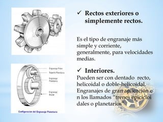 Rectos exteriores o simplemente rectos. Es el tipo deengranaje más simple y corriente, generalmente, para velocidades medias. 
Interiores. Puedensercondentadorecto, helicoidalodoble-helicoidal. Engranajesdegranaplicaciónenlosllamados“trenesepicicloidaleso planetarios”  