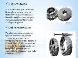 HelicoidalesMás silenciosos que los rectos. Se emplean siempre que se tratadevelocidadeselevadas. Necesitancojinetesdeempujepara contrarrestar la presión axial queoriginan 
Doble-helicoidalesPara las mismas aplicaciones que los helicoidales, con la ventaja sobre éstos de no producir empuje axial, debido a la inclinación doble en sentido contrario de sus dientes. Se les denomina también por el galicismo “á chevron”, que debe evitarse  