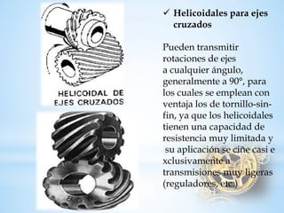 Helicoidales paraejes cruzadosPueden transmitir rotaciones de ejes acualquierángulo, generalmente a90°, para loscuales seemplean con ventaja los de tornillo-sin- fin, ya que los helicoidales tienen una capacidad de resistenciamuylimitadaysuaplicaciónseciñecasiexclusivamentea transmisiones muyligeras (reguladores, etc.)  