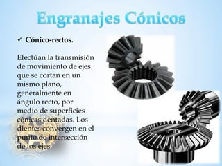 Cónico-rectos. 
Efectúan la transmisión de movimiento de ejes que se cortan en un mismo plano, generalmente en ángulo recto, por medio de superficies cónicas dentadas. Los dientes convergen en el punto de intersección de los ejes  