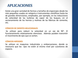 APLICACIONES
Existe una gran variedad de formas y tamaños de engranajes desde los
más pequeños usados en relojería e instrumentos científicos hasta los
de grandes dimensiones, empleados, por ejemplo, en las reducciones
de velocidad de las turbinas de vapor de los buques, en el
accionamiento de los hornos y molinos de las fábricas de cemento,
etc.
CÓNICOS DE DIENTES HELICOIDALES
Se utilizan para reducir la velocidad en un eje de 90°. El
funcionamiento relativamente silencioso. Además pueden transmitir
el movimiento de ejes que se corten.
CÓNICOS HIPOIDES
Se utilizan en maquinas industriales y embarcaciones, donde es
necesario que los ejes no estén al mismo nivel por cuestiones de
espacio.
 