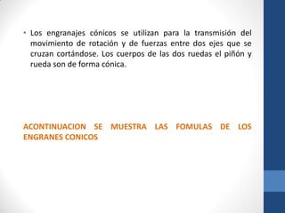 • Los engranajes cónicos se utilizan para la transmisión del
movimiento de rotación y de fuerzas entre dos ejes que se
cruzan cortándose. Los cuerpos de las dos ruedas el piñón y
rueda son de forma cónica.
ACONTINUACION SE MUESTRA LAS FOMULAS DE LOS
ENGRANES CONICOS
 