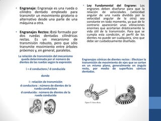 La relación de transmisión del mecanismo
queda determinada por el número de
dientes de las ruedas según la expresión
i = d conductora / d conducida
donde
i : relación de transmisión
d conductora : número de dientes de la
rueda conductora
d conducida : número de dientes de la
rueda conducida
• Engranaje: Engranaje es una rueda o
cilindro dentado empleado para
transmitir un movimiento giratorio o
alternativo desde una parte de una
máquina a otra.
• Engranajes Rectos: Está formado por
dos ruedas dentadas cilíndricas
rectas. Es un mecanismo de
transmisión robusto, pero que sólo
transmite movimiento entre árboles
próximos y, en general, paralelos.
• Ley Fundamental del Engrane: Los
engranes deben diseñarse para que la
relación de velocidades (velocidad
angular de una rueda dividido por la
velocidad angular de la otra) sea
constante en todo momento, ya que de lo
contrario aparecerán unas vibraciones
enormes que acortarían drásticamente la
vida útil de la transmisión. Para que se
cumpla esta condición, el perfil de los
dientes no puede ser cualquiera, sino que
debe ser cuidadosamente diseñado.
Engranajes cónicos de dientes rectos : Efectúan la
transmisión de movimiento de ejes que se cortan
en un mismo plano, generalmente en ángulo
recto, por medio de superficies cónicas
dentadas.
 