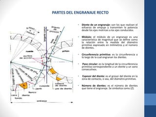 PARTES DEL ENGRANAJE RECTO
• Diente de un engranaje: son los que realizan el
esfuerzo de empuje y transmiten la potencia
desde los ejes motrices a los ejes conducidos.
• Módulo: el módulo de un engranaje es una
característica de magnitud que se define como
la relación entre la medida del diámetro
primitivo expresado en milímetros y el número
de dientes.
• Circunferencia primitiva: es la circunferencia a
lo largo de la cual engranan los dientes.
• Paso circular: es la longitud de la circunferencia
primitiva correspondiente a un diente y un vano
consecutivos.
• Espesor del diente: es el grosor del diente en la
zona de contacto, o sea, del diámetro primitivo.
• Número de dientes: es el número de dientes
que tiene el engranaje. Se simboliza como (Z).
 