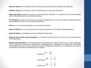 • Diámetro exterior: es el diámetro de la circunferencia que limita la parte exterior del engranaje.
• Diámetro interior: es el diámetro de la circunferencia que limita el pie del diente.
• Cabeza del diente: también se conoce con el nombre de adendum. Es la parte del diente comprendida
entre el diámetro exterior y el diámetro primitivo.
• Pie del diente: también se conoce con el nombre de dedendum. Es la parte del diente comprendida entre
la circunferencia interior y la circunferencia primitiva.
• Flanco: es la cara interior del diente, es su zona de rozamiento.
• Altura del diente: es la suma de la altura de la cabeza (adendum) más la altura del pie(edendum).
• Largo del diente: es la longitud que tiene el diente del engranaje.
• Distancia entre centro de dos engranajes: es la distancia que hay entre los centros de las circunferencias
de los engranajes.
• Relación de transmisión: es la relación de giro que existe entre el piñón conductor y la rueda conducida.
La Rt puede ser reductora de velocidad o multiplicadora de velocidad. La relación de transmisión
recomendada tanto en caso de reducción como de multiplicación depende de la velocidad que tenga la
transmisión con los datos orientativos que se indican:
 