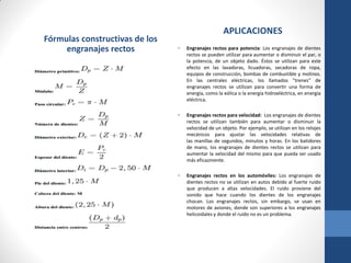 Fórmulas constructivas de los
engranajes rectos
APLICACIONES
• Engranajes rectos para potencia: Los engranajes de dientes
rectos se pueden utilizar para aumentar o disminuir el par, o
la potencia, de un objeto dado. Éstos se utilizan para este
efecto en las lavadoras, licuadoras, secadoras de ropa,
equipos de construcción, bombas de combustible y molinos.
En las centrales eléctricas, los llamados "trenes" de
engranajes rectos se utilizan para convertir una forma de
energía, como la eólica o la energía hidroeléctrica, en energía
eléctrica.
• Engranajes rectos para velocidad: Los engranajes de dientes
rectos se utilizan también para aumentar o disminuir la
velocidad de un objeto. Por ejemplo, se utilizan en los relojes
mecánicos para ajustar las velocidades relativas de
las manillas de segundos, minutos y horas. En los batidores
de mano, los engranajes de dientes rectos se utilizan para
aumentar la velocidad del mismo para que pueda ser usado
más eficazmente.
• Engranajes rectos en los automóviles: Los engranajes de
dientes rectos no se utilizan en autos debido al fuerte ruido
que producen a altas velocidades. El ruido proviene del
sonido que hace cuando los dientes de los engranajes
chocan. Los engranajes rectos, sin embargo, se usan en
motores de aviones, donde son superiores a los engranajes
helicoidales y donde el ruido no es un problema.
 