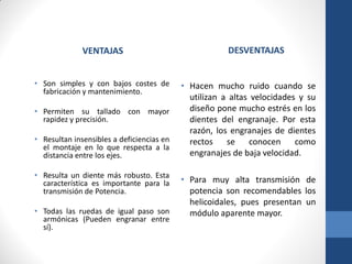 VENTAJAS
• Son simples y con bajos costes de
fabricación y mantenimiento.
• Permiten su tallado con mayor
rapidez y precisión.
• Resultan insensibles a deficiencias en
el montaje en lo que respecta a la
distancia entre los ejes.
• Resulta un diente más robusto. Esta
característica es importante para la
transmisión de Potencia.
• Todas las ruedas de igual paso son
armónicas (Pueden engranar entre
sí).
DESVENTAJAS
• Hacen mucho ruido cuando se
utilizan a altas velocidades y su
diseño pone mucho estrés en los
dientes del engranaje. Por esta
razón, los engranajes de dientes
rectos se conocen como
engranajes de baja velocidad.
• Para muy alta transmisión de
potencia son recomendables los
helicoidales, pues presentan un
módulo aparente mayor.
 