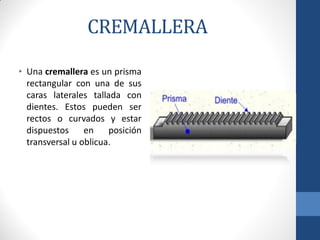 CREMALLERA
• Una cremallera es un prisma
rectangular con una de sus
caras laterales tallada con
dientes. Estos pueden ser
rectos o curvados y estar
dispuestos en posición
transversal u oblicua.
 