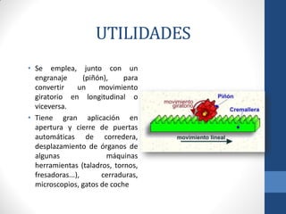 UTILIDADES
• Se emplea, junto con un
engranaje (piñón), para
convertir un movimiento
giratorio en longitudinal o
viceversa.
• Tiene gran aplicación en
apertura y cierre de puertas
automáticas de corredera,
desplazamiento de órganos de
algunas máquinas
herramientas (taladros, tornos,
fresadoras...), cerraduras,
microscopios, gatos de coche
 