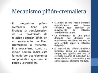Mecanismo piñón-cremallera
• El mecanismo piñón-
cremallera tiene por
finalidad la transformación
de un movimiento de
rotación o circular (piñón) en
un movimiento rectilíneo
(cremallera) o viceversa.
Este mecanismo como su
mismo nombre indica está
formado por dos elementos
componentes que son el
piñón y la cremallera.
• El piñón es una rueda dentada
normalmente con forma
cilíndrica que describe un
movimiento de rotación
alrededor de su eje.
• La cremallera es una pieza
dentada que describe un
movimiento rectilíneo en uno u
otro sentido según la rotación
del piñón.
• El mecanismo piñón-cremallera
funciona como un engranaje
simple, esto significa que tanto la
cremallera como el piñón han de
tener el mismo paso circular y, en
consecuencia, el mismo módulo.
 