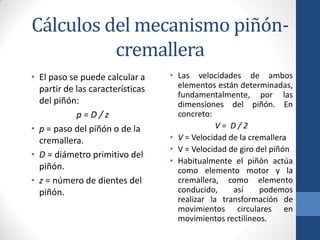Cálculos del mecanismo piñón-
cremallera
• El paso se puede calcular a
partir de las características
del piñón:
p = D / z
• p = paso del piñón o de la
cremallera.
• D = diámetro primitivo del
piñón.
• z = número de dientes del
piñón.
• Las velocidades de ambos
elementos están determinadas,
fundamentalmente, por las
dimensiones del piñón. En
concreto:
V = D / 2
• V = Velocidad de la cremallera
• V = Velocidad de giro del piñón
• Habitualmente el piñón actúa
como elemento motor y la
cremallera, como elemento
conducido, así podemos
realizar la transformación de
movimientos circulares en
movimientos rectilíneos.
 