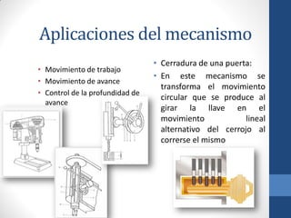 Aplicaciones del mecanismo
• Movimiento de trabajo
• Movimiento de avance
• Control de la profundidad de
avance
• Cerradura de una puerta:
• En este mecanismo se
transforma el movimiento
circular que se produce al
girar la llave en el
movimiento lineal
alternativo del cerrojo al
correrse el mismo
 