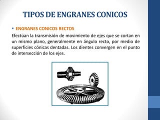 TIPOS DE ENGRANES CONICOS
 ENGRANES CONICOS RECTOS
Efectúan la transmisión de movimiento de ejes que se cortan en
un mismo plano, generalmente en ángulo recto, por medio de
superficies cónicas dentadas. Los dientes convergen en el punto
de intersección de los ejes.
 