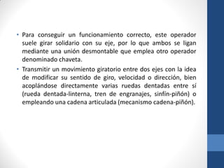• Para conseguir un funcionamiento correcto, este operador
suele girar solidario con su eje, por lo que ambos se ligan
mediante una unión desmontable que emplea otro operador
denominado chaveta.
• Transmitir un movimiento giratorio entre dos ejes con la idea
de modificar su sentido de giro, velocidad o dirección, bien
acoplándose directamente varias ruedas dentadas entre sí
(rueda dentada-linterna, tren de engranajes, sinfín-piñón) o
empleando una cadena articulada (mecanismo cadena-piñón).
 