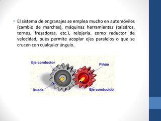 • El sistema de engranajes se emplea mucho en automóviles
(cambio de marchas), máquinas herramientas (taladros,
tornos, fresadoras, etc.), relojería. como reductor de
velocidad, pues permite acoplar ejes paralelos o que se
crucen con cualquier ángulo.
 