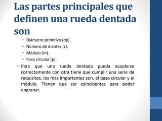 Las partes principales que
definen una rueda dentada
son
• Diámetro primitivo (dp).
• Número de dientes (z).
• Módulo (m).
• Paso circular (p).
• Para que una rueda dentada pueda acoplarse
correctamente con otra tiene que cumplir una serie de
requisitos, los mas importantes son, el paso circular y el
módulo. Tienen que ser coincidentes para poder
engranar.
 
