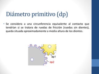 Diámetro primitivo (dp)
• Se considera a una circunferencia equivalente al contacto que
tendrían si se tratara de ruedas de fricción (ruedas sin dientes),
queda situada aproximadamente a media altura de los dientes.
 