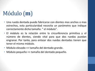 Módulo (m)
• Una rueda dentada puede fabricarse con dientes mas anchos o mas
estrechos, esta particularidad necesita un parámetro que indique
correctamente dicho tamaño. " el módulo".
• El módulo es la relación entre la circunferencia primitiva y el
número de dientes, siendo vital para que dos ruedas puedan
engranar. Por tanto, para enlazar dos ruedas dentadas tienen que
tener el mismo módulo.
• Módulo elevado => tamaño del dentado grande.
• Módulo pequeño => tamaño del dentado pequeño.
 
