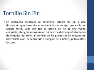 Tornillo Sin Fin
• En ingeniería mecánica se denomina tornillo sin fin a una
disposición que transmite el movimiento entre ejes que están en
ángulo recto. Cada vez que el tornillo sin fin da una vuelta
completa, el engranaje avanza un número de diente igual al número
de entradas del sinfín. El tornillo sin fin puede ser un mecanismo
irreversible o no, dependiendo del ángulo de la hélice, junto a otros
factores.
 