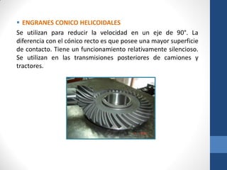 ENGRANES CONICO HELICOIDALES
Se utilizan para reducir la velocidad en un eje de 90°. La
diferencia con el cónico recto es que posee una mayor superficie
de contacto. Tiene un funcionamiento relativamente silencioso.
Se utilizan en las transmisiones posteriores de camiones y
tractores.
 