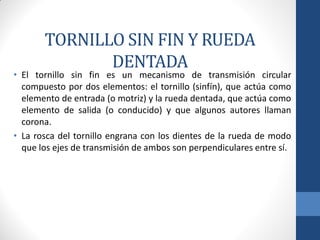 TORNILLO SIN FIN Y RUEDA
DENTADA
• El tornillo sin fin es un mecanismo de transmisión circular
compuesto por dos elementos: el tornillo (sinfín), que actúa como
elemento de entrada (o motriz) y la rueda dentada, que actúa como
elemento de salida (o conducido) y que algunos autores llaman
corona.
• La rosca del tornillo engrana con los dientes de la rueda de modo
que los ejes de transmisión de ambos son perpendiculares entre sí.
 