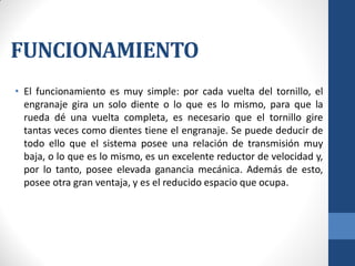 FUNCIONAMIENTO
• El funcionamiento es muy simple: por cada vuelta del tornillo, el
engranaje gira un solo diente o lo que es lo mismo, para que la
rueda dé una vuelta completa, es necesario que el tornillo gire
tantas veces como dientes tiene el engranaje. Se puede deducir de
todo ello que el sistema posee una relación de transmisión muy
baja, o lo que es lo mismo, es un excelente reductor de velocidad y,
por lo tanto, posee elevada ganancia mecánica. Además de esto,
posee otra gran ventaja, y es el reducido espacio que ocupa.
 