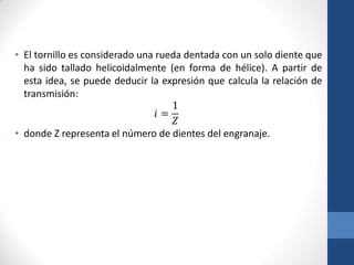 • El tornillo es considerado una rueda dentada con un solo diente que
ha sido tallado helicoidalmente (en forma de hélice). A partir de
esta idea, se puede deducir la expresión que calcula la relación de
transmisión:
𝑖 =
1
𝑍
• donde Z representa el número de dientes del engranaje.
 
