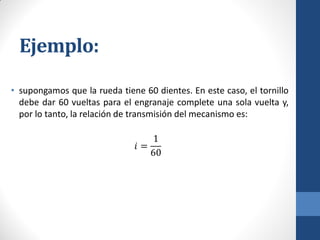 Ejemplo:
• supongamos que la rueda tiene 60 dientes. En este caso, el tornillo
debe dar 60 vueltas para el engranaje complete una sola vuelta y,
por lo tanto, la relación de transmisión del mecanismo es:
𝑖 =
1
60
 